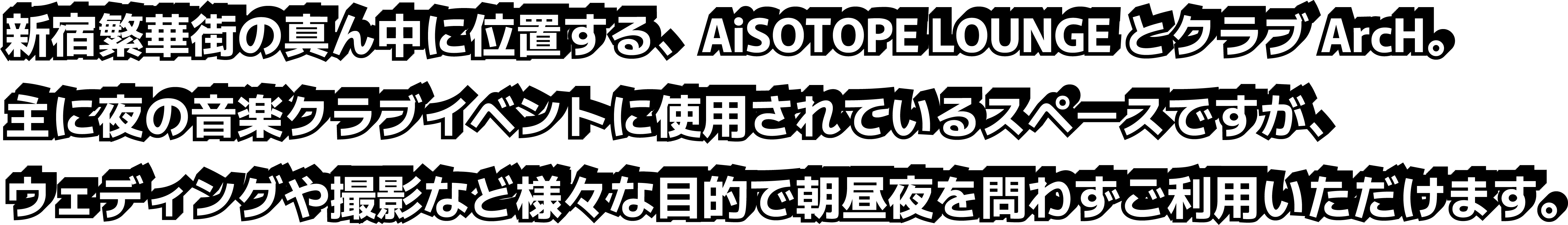 新宿繁華街の真ん中に位置する、AiSOTOPE LOUNGEとクラブArcH。主に夜の音楽クラブイベントに使用されているスペースですが、ウェディングや撮影など様々な目的で朝昼夜と時間を問わずご利用いただけます。