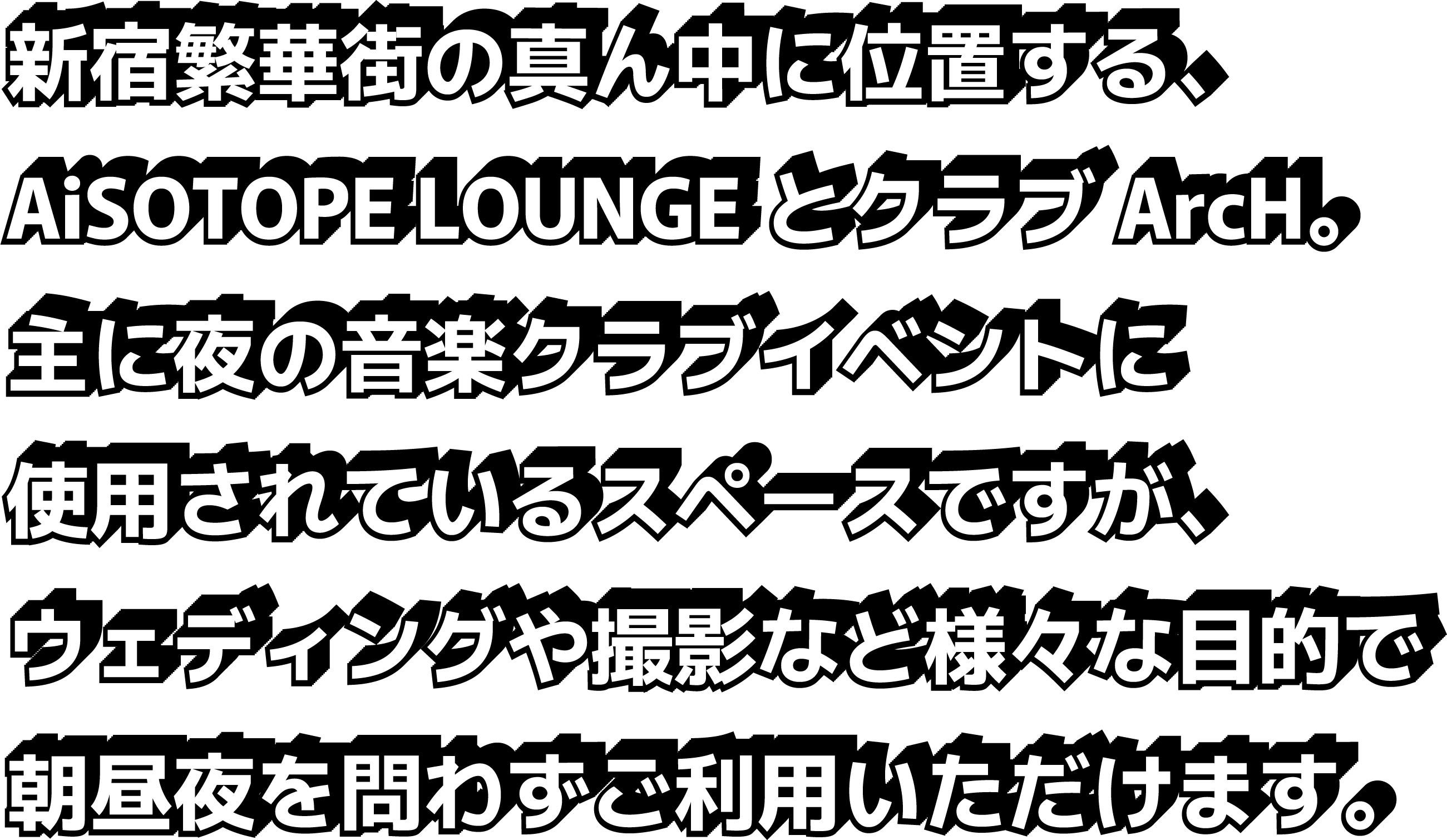 新宿繁華街の真ん中に位置する、AiSOTOPE LOUNGEとクラブArcH。主に夜の音楽クラブイベントに使用されているスペースですが、ウェディングや撮影など様々な目的で朝昼夜と時間を問わずご利用いただけます。